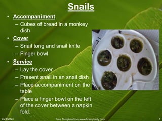 2/24/2024 Free Template from www.brainybetty.com 7
Snails
• Accompaniment
– Cubes of bread in a monkey
dish
• Cover
– Snail tong and snail knife
– Finger bowl
• Service
– Lay the cover
– Present snail in an snail dish
– Place accompaniment on the
table
– Place a finger bowl on the left
of the cover between a napkin
fold.
 