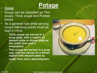 2/24/2024 Free Template from www.brainybetty.com 8
Potage
• Cover
• Soups can be classified as Thin
soups, Thick soups and Pureed
soups.
• As a general rule while serving
soups following points must be
kept in mind:
– Thick soups are served in a
soup plate, with a napkin on
dessert plate or dinner plate as
the under liner and a
soupspoon.
– Thin soups are served in a soup
cup, with tea saucer on a dinner
napkin with dessert plate as
under liner and a dessertspoon.
 
