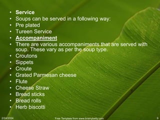 2/24/2024 Free Template from www.brainybetty.com 9
• Service
• Soups can be served in a following way:
• Pre plated
• Tureen Service
• Accompaniment
• There are various accompaniments that are served with
soup. These vary as per the soup type.
• Croutons
• Sippets
• Croute
• Grated Parmesan cheese
• Flute
• Cheese Straw
• Bread sticks
• Bread rolls
• Herb biscotti
 