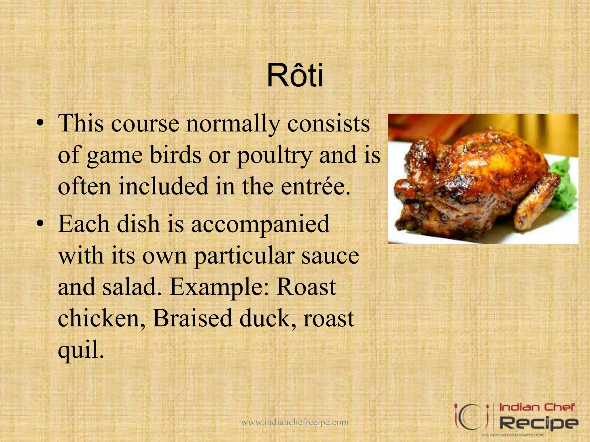 Rôti
• This course normally consists
of game birds or poultry and is
often included in the entrée.
• Each dish is accompanied
with its own particular sauce
and salad. Example: Roast
chicken, Braised duck, roast
quil.
10www.indianchefrecipe.com
 