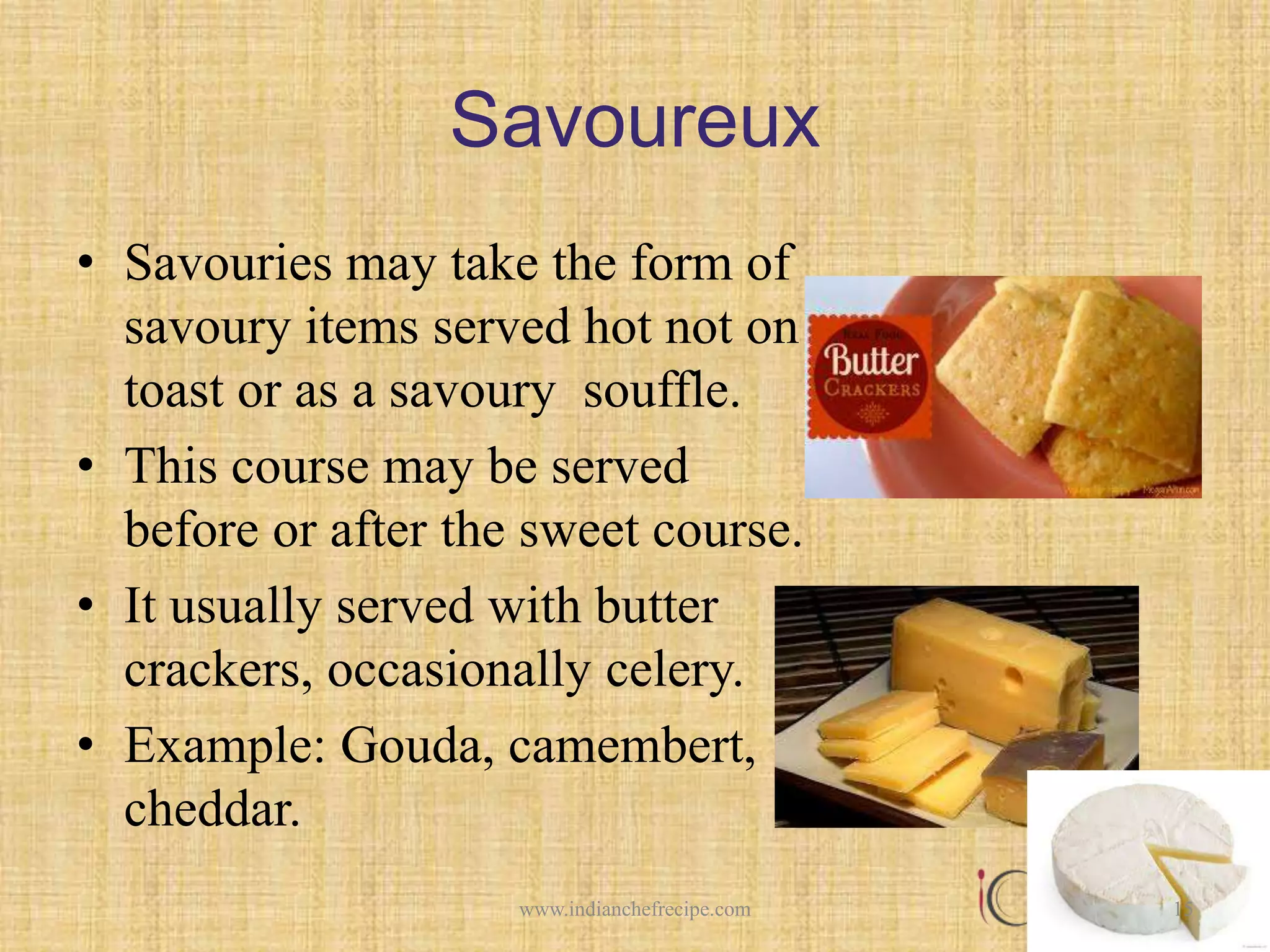 Savoureux
• Savouries may take the form of
savoury items served hot not on
toast or as a savoury souffle.
• This course may be served
before or after the sweet course.
• It usually served with butter
crackers, occasionally celery.
• Example: Gouda, camembert,
cheddar.
15www.indianchefrecipe.com
 
