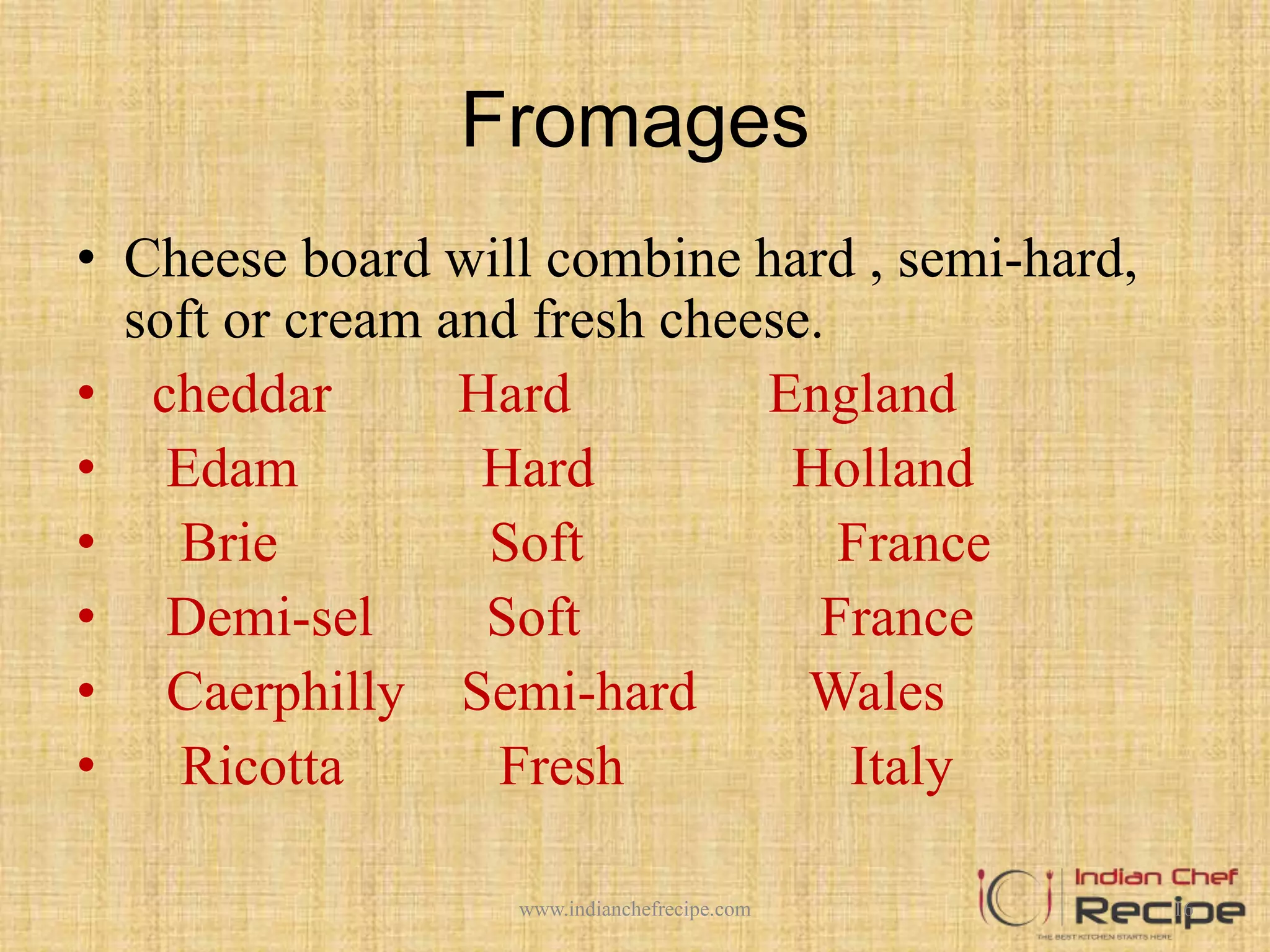 Fromages
• Cheese board will combine hard , semi-hard,
soft or cream and fresh cheese.
• cheddar Hard England
• Edam Hard Holland
• Brie Soft France
• Demi-sel Soft France
• Caerphilly Semi-hard Wales
• Ricotta Fresh Italy
16www.indianchefrecipe.com
 