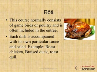 Rôti
• This course normally consists
of game birds or poultry and is
often included in the entrée.
• Each dish is accompanied
with its own particular sauce
and salad. Example: Roast
chicken, Braised duck, roast
quil.
10www.indianchefrecipe.com
 