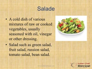 Salade
• A cold dish of various
mixtures of raw or cooked
vegetables, usually
seasoned with oil, vinegar
or other dressing.
• Salad such as green salad,
fruit salad, russion salad,
tomato salad, bean salad.
12www.indianchefrecipe.com
 