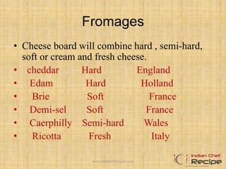 Fromages
• Cheese board will combine hard , semi-hard,
soft or cream and fresh cheese.
• cheddar Hard England
• Edam Hard Holland
• Brie Soft France
• Demi-sel Soft France
• Caerphilly Semi-hard Wales
• Ricotta Fresh Italy
16www.indianchefrecipe.com
 
