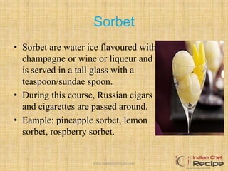 Sorbet
• Sorbet are water ice flavoured with
champagne or wine or liqueur and
is served in a tall glass with a
teaspoon/sundae spoon.
• During this course, Russian cigars
and cigarettes are passed around.
• Eample: pineapple sorbet, lemon
sorbet, rospberry sorbet.
8www.indianchefrecipe.com
 