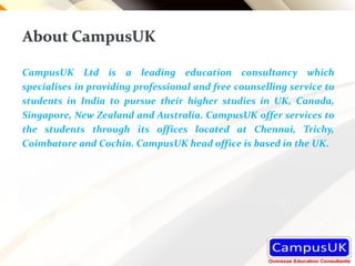 About CampusUK
CampusUK Ltd is a leading education consultancy which
specialises in providing professional and free counselling service to
students in India to pursue their higher studies in UK, Canada,
Singapore, New Zealand and Australia. CampusUK offer services to
the students through its offices located at Chennai, Trichy,
Coimbatore and Cochin. CampusUK head office is based in the UK.
 