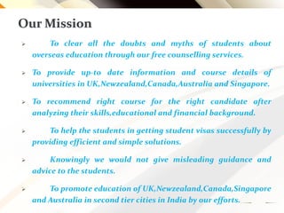 Our Mission
 To clear all the doubts and myths of students about
overseas education through our free counselling services.
 To provide up-to date information and course details of
universities in UK,Newzealand,Canada,Australia and Singapore.
 To recommend right course for the right candidate after
analyzing their skills,educational and financial background.
 To help the students in getting student visas successfully by
providing efficient and simple solutions.
 Knowingly we would not give misleading guidance and
advice to the students.
 To promote education of UK,Newzealand,Canada,Singapore
and Australia in second tier cities in India by our efforts.
 