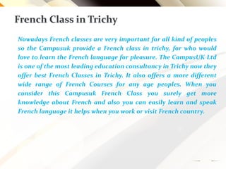 French Class in Trichy
Nowadays French classes are very important for all kind of peoples
so the Campusuk provide a French class in trichy, for who would
love to learn the French language for pleasure. The CampusUK Ltd
is one of the most leading education consultancy in Trichy now they
offer best French Classes in Trichy. It also offers a more different
wide range of French Courses for any age peoples. When you
consider this Campusuk French Class you surely get more
knowledge about French and also you can easily learn and speak
French language it helps when you work or visit French country.
 