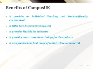 Benefits of CampusUK
 It provides an Individual Coaching and Student-friendly
environment
 It Offer Free Assessment mock test
 It provides Flexible fee structure
 It provides more convenient timings for the students
 It also provides the best range of online reference material
 