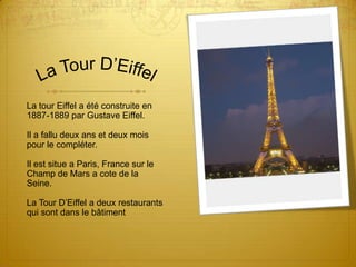 La Tour D’EiffelLa tour Eiffel a été construite en 1887-1889 par Gustave Eiffel.Il a fallu deux ans et deux mois pour le compléter.Il est situe a Paris, France sur le Champ de Mars a cote de la Seine.La Tour D’Eiffel a deux restaurants qui sont dans le bâtiment