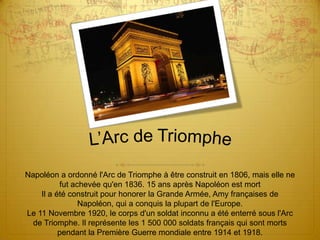 L’Arc de TriompheNapoléon a ordonné l'Arc de Triomphe à être construit en 1806, mais elle ne fut achevée qu'en 1836. 15 ans après Napoléon est mortIl a été construit pour honorer la Grande Armée, Amy françaises de Napoléon, qui a conquis la plupart de l'Europe.Le 11 Novembre 1920, le corps d'un soldat inconnu a été enterré sous l'Arc de Triomphe. Il représente les 1 500 000 soldats français qui sont morts pendant la Première Guerre mondiale entre 1914 et 1918.