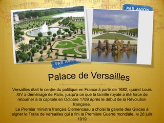 Palace de VersaillesVersailles était le centre du politique en France à partir de 1682, quand Louis XIV a déménagé de Paris, jusqu’à ce que la famille royale a été force de retourner a la capitale en Octobre 1789 après le début de la Révolution française.Le Premier ministre français Clemenceau a choisi la galerie des Glaces à signer le Traite de Versailles qui a fini la Première Guerre mondiale, le 28 juin 1919