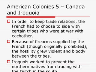 American Colonies 5 – Canada and Iroquoia In order to keep trade relations, the French had to choose to side with certain tribes who were at war with eachother. Because of firearms supplied by the French (though originally prohibited), the hostility grew violent and bloody between the tribes. Iroquois worked to prevent the northern natives from trading with the Dutch in the south. 
