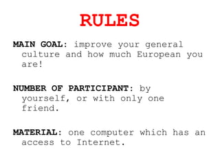 RULES
MAIN GOAL: improve your general
culture and how much European you
are!
NUMBER OF PARTICIPANT: by
yourself, or with only one
friend.
MATERIAL: one computer which has an
access to Internet.
 