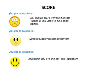 SCORE
You got 0-10 points:
You got 11-20 points:
You got 21-30 points:
You should start travelling across
Europe if you want to be a good
citizen.
Good job, but you can do better!
Awesome, you are the perfect European!
 