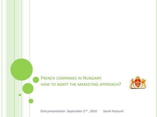 FRENCH COMPANIES IN HUNGARY:
HOW TO ADAPT THE MARKETING APPROACH?
Oral presentation September 2nd , 2010 Sarah Pasturel
 