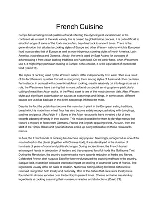 French Cuisine
Europe has amazing mixed qualities of food reflecting the etymological social mosaic in the
continent. As a result of the wide variety that is caused by globalization process, it is quite difficult to
establish origin of some of the foods since often, they date back to ancient times. There is the
general notion that alludes to cooking styles of Europe and other Western nations which is European
food incorporates that of Europe as well as non-indigenous cooking styles of North America, Latin
America, Australasia and Oceania. Mostly, the term is used by East Asians for purposes of
differentiating it from Asian cooking traditions and Asian food. On the other hand, when Westerners
use it, it might imply particular cooking in Europe; in this context, it is the equivalent of continental
food (David 16).
The styles of cooking used by the Western nations differ independently from each other as a result
of the fact there are qualities that aid in recognizing them among styles of Asian and other countries.
For instance, in contrast with conventional Asian cooking, meat is relatively cut into large sizes as a
rule, the Westerners have training that is more profound on special serving systems particularly
cutting of meat than Asian cooks. In the West, steak is one of the most common dish. Also, Western
styles put significant accentuation on sauces as seasonings and fixings. In some cases, different
sauces are used as backups in the event seasonings infiltrate the meat.
Despite the fact the potato has become the main starch plant in the European eating traditions,
bread which is made from wheat flour has also become widely recognized along with dumplings,
pastries and pasta (MacVeigh 11). Some of the Asian restaurants have invested a lot of time
towards adopting diversity in their cuisine. This makes it possible for them to develop menus that
feature a mixture of foods from Germany, France and English-speaking world. As such, from the
start of the 1990s, Italian and Spanish dishes ended up being noticeable on these restaurants
menus.
In Asia, the French mode of cooking has become very popular. Seemingly, recognized as one of the
most refined on the planet (together with Chinese food), it was developed in the duration of
hundreds of years of social and political changes. During ancient times, the French hosted
extravagant feasts in celebration of leaders and they prepared fanciful foods like Guillaume Tirel.
During the Revolution, the country experienced a move towards reduction of herbs and flavors.
Celebrated French chef Auguste Escoffier later revolutionized the cooking methods in the country.
Basque food, in addition produced incredible impact on cooking in southwest parts of France. The
ingredients usually differ on basis of location. Numerous distinguishing territorial dishes have
received recognition both locally and nationally. Most of the dishes that once were locally have
flourished in diverse varieties over the territory in present times. Cheese and wine are also key
ingredients in cooking assuming their numerous varieties and distinctions. (David 21).
 