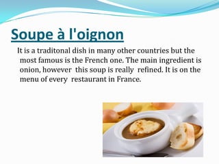 Soupe à l'oignon
It is a traditonal dish in many other countries but the
most famous is the French one. The main ingredient is
onion, however this soup is really refined. It is on the
menu of every restaurant in France.
 