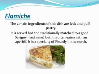 Flamiche
The 2 main ingredients of this dish are leek and puff
pastry.
It is served hot and traditionally matched to a good
Savigny (red wine) but it is often eaten with an
aperitif. It is a specialty of Picardy in the north.
 