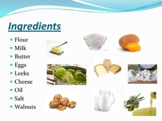 Ingredients
 Flour
 Milk
 Butter
 Eggs
 Leeks
 Cheese
 Oil
 Salt
 Walnuts
 