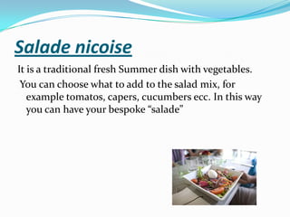 Salade nicoise
It is a traditional fresh Summer dish with vegetables.
You can choose what to add to the salad mix, for
example tomatos, capers, cucumbers ecc. In this way
you can have your bespoke “salade”
 