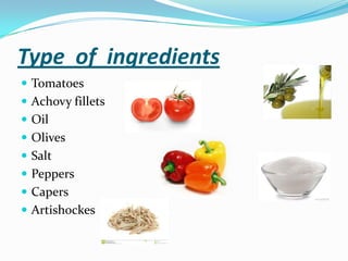 Type of ingredients
 Tomatoes
 Achovy fillets
 Oil
 Olives
 Salt
 Peppers
 Capers
 Artishockes
 
