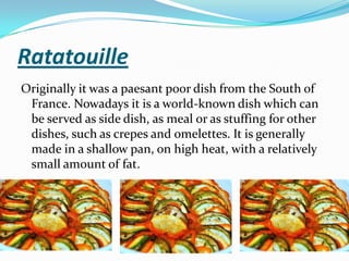 Ratatouille
Originally it was a paesant poor dish from the South of
France. Nowadays it is a world-known dish which can
be served as side dish, as meal or as stuffing for other
dishes, such as crepes and omelettes. It is generally
made in a shallow pan, on high heat, with a relatively
small amount of fat.
 