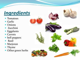 Ingredients
 Tomatoes
 Garlic
 Onions
 Zucchini
 Eggplants
 Carrots
 bell peppers
 Basil
 Marjoran
 Thyme
 Other green herbs
 