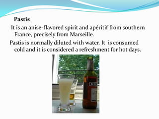Pastis
It is an anise-flavored spirit and apéritif from southern
France, precisely from Marseille.
Pastis is normally diluted with water. It is consumed
cold and it is considered a refreshment for hot days.
 