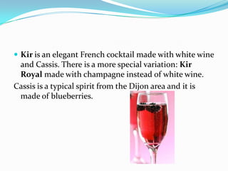  Kir is an elegant French cocktail made with white wine
and Cassis. There is a more special variation: Kir
Royal made with champagne instead of white wine.
Cassis is a typical spirit from the Dijon area and it is
made of blueberries.
 