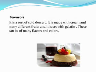 Bavarois
It is a sort of cold dessert. It is made with cream and
many different fruits and it is set with gelatin . These
can be of many flavors and colors.
 