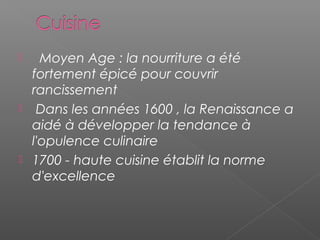    Moyen Age : la nourriture a été
fortement épicé pour couvrir
rancissement
 Dans les années 1600 , la Renaissance a
aidé à développer la tendance à
l'opulence culinaire
 1700 - haute cuisine établit la norme
d'excellence
 