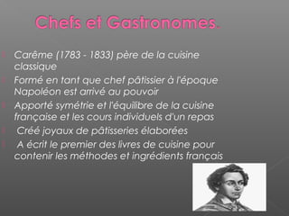  Carême (1783 - 1833) père de la cuisine
classique
 Formé en tant que chef pâtissier à l'époque
Napoléon est arrivé au pouvoir
 Apporté symétrie et l'équilibre de la cuisine
française et les cours individuels d'un repas
 Créé joyaux de pâtisseries élaborées
 A écrit le premier des livres de cuisine pour
contenir les méthodes et ingrédients français
 
