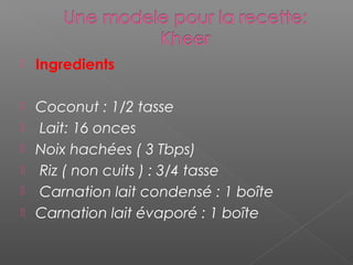  Ingredients
 Coconut : 1/2 tasse
 Lait: 16 onces
 Noix hachées ( 3 Tbps)
 Riz ( non cuits ) : 3/4 tasse
 Carnation lait condensé : 1 boîte
 Carnation lait évaporé : 1 boîte
 