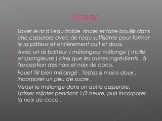  Laver le riz à l'eau froide  rincer et faire bouillir dans
une casserole avec de l'eau suffisante pour former
le riz pâteux et entièrement cuit et doux.
 Avec un riz batteur / mélangeur mélange ( molle
et spongieuse ) ainsi que les autres ingrédients , à
l'exception des noix et noix de coco.
 Fouet Till bien mélangé . Testez si moins doux ,
incorporer un peu de sucre .
 Verser le mélange dans un autre casserole.
Laisser mijoter pendant 1/2 heure, puis incorporer
la noix de coco .
 