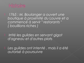   1765 : M. Boulanger a ouvert une
boutique à proximité du Louvre et a
commencé à servir " restorants "
( bouillions riches )
  Irrité les guildes en servant gigot
d'agneau et d'autres plats
 Les guildes ont intenté , mais il a été
autorisé à poursuivre
 
