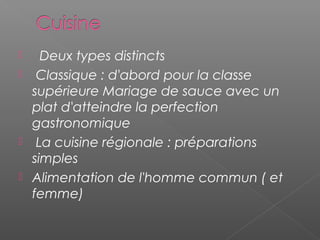    Deux types distincts
 Classique : d'abord pour la classe
supérieure Mariage de sauce avec un
plat d'atteindre la perfection
gastronomique
 La cuisine régionale : préparations
simples
 Alimentation de l'homme commun ( et
femme)
 