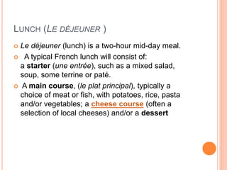 LUNCH (LE DÉJEUNER )
 Le déjeuner (lunch) is a two-hour mid-day meal.
 A typical French lunch will consist of:
a starter (une entrée), such as a mixed salad,
soup, some terrine or paté.
 A main course, (le plat principal), typically a
choice of meat or fish, with potatoes, rice, pasta
and/or vegetables; a cheese course (often a
selection of local cheeses) and/or a dessert
 