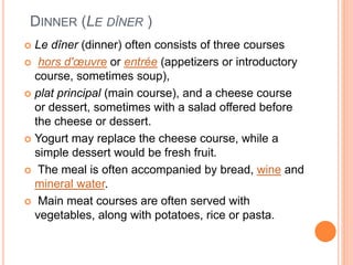 DINNER (LE DÎNER )
 Le dîner (dinner) often consists of three courses
 hors d'œuvre or entrée (appetizers or introductory
course, sometimes soup),
 plat principal (main course), and a cheese course
or dessert, sometimes with a salad offered before
the cheese or dessert.
 Yogurt may replace the cheese course, while a
simple dessert would be fresh fruit.
 The meal is often accompanied by bread, wine and
mineral water.
 Main meat courses are often served with
vegetables, along with potatoes, rice or pasta.
 