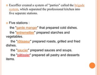  Escoffier created a system of "parties" called the brigade
system, which separated the professional kitchen into
five separate stations.
 Five stations :
the "garde manger" that prepared cold dishes.
the "entremettier" prepared starches and
vegetables.
the "rôtisseur" prepared roasts, grilled and fried
dishes.
the "saucier" prepared sauces and soups.
the "pâtissier" prepared all pastry and desserts
items.
 