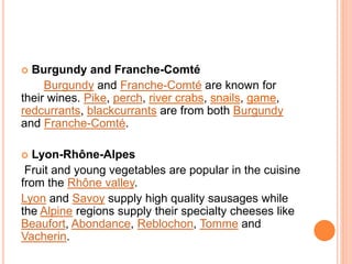  Burgundy and Franche-Comté
Burgundy and Franche-Comté are known for
their wines. Pike, perch, river crabs, snails, game,
redcurrants, blackcurrants are from both Burgundy
and Franche-Comté.
 Lyon-Rhône-Alpes
Fruit and young vegetables are popular in the cuisine
from the Rhône valley.
Lyon and Savoy supply high quality sausages while
the Alpine regions supply their specialty cheeses like
Beaufort, Abondance, Reblochon, Tomme and
Vacherin.
 