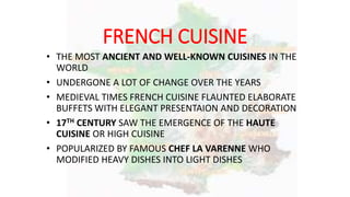 FRENCH CUISINE
• THE MOST ANCIENT AND WELL-KNOWN CUISINES IN THE
WORLD
• UNDERGONE A LOT OF CHANGE OVER THE YEARS
• MEDIEVAL TIMES FRENCH CUISINE FLAUNTED ELABORATE
BUFFETS WITH ELEGANT PRESENTAION AND DECORATION
• 17TH CENTURY SAW THE EMERGENCE OF THE HAUTE
CUISINE OR HIGH CUISINE
• POPULARIZED BY FAMOUS CHEF LA VARENNE WHO
MODIFIED HEAVY DISHES INTO LIGHT DISHES
 