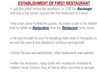 ESTABLISHMENT OF FIRST RESTAURANT
Just few years before the revolution, in 1765 Mr. Boulanger,
who was a bar owner, opened the first restaurant in France.
As a bar owner to feed his guests, he made a dish in his kitchen
that he called as Restorative, thus the Restaurant name came.
He was brought to court for breaking trade union’s monopoly, bu
he won the case & was allowed to continue serving food.
Once the law was established, other restaurants was opened.
After the revolution, many chefs who worked for nobilities &
created Haute Cuisine, they all fled to other countries to escape.
 