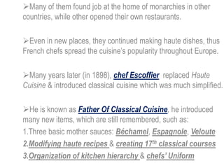 Many of them found job at the home of monarchies in other
countries, while other opened their own restaurants.
Even in new places, they continued making haute dishes, thus
French chefs spread the cuisine’s popularity throughout Europe.
Many years later (in 1898), chef Escoffier replaced Haute
Cuisine & introduced classical cuisine which was much simplified.
He is known as Father Of Classical Cuisine, he introduced
many new items, which are still remembered, such as:
1.Three basic mother sauces: Béchamel, Espagnole, Veloute
2.Modifying haute recipes & creating 17th classical courses
3.Organization of kitchen hierarchy & chefs’ Uniform
 