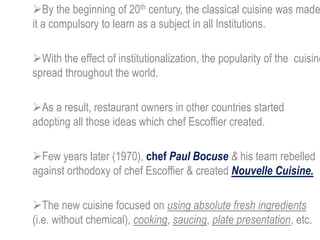 By the beginning of 20th century, the classical cuisine was made
it a compulsory to learn as a subject in all Institutions.
With the effect of institutionalization, the popularity of the cuisine
spread throughout the world.
As a result, restaurant owners in other countries started
adopting all those ideas which chef Escoffier created.
Few years later (1970), chef Paul Bocuse & his team rebelled
against orthodoxy of chef Escoffier & created Nouvelle Cuisine.
The new cuisine focused on using absolute fresh ingredients
(i.e. without chemical), cooking, saucing, plate presentation, etc.
 