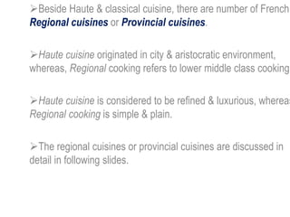 Beside Haute & classical cuisine, there are number of French
Regional cuisines or Provincial cuisines.
Haute cuisine originated in city & aristocratic environment,
whereas, Regional cooking refers to lower middle class cooking.
Haute cuisine is considered to be refined & luxurious, whereas
Regional cooking is simple & plain.
The regional cuisines or provincial cuisines are discussed in
detail in following slides.
 