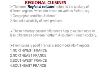 REGIONAL CUISINES
The term “Regional cuisines” refers to the cookery of
different regions, which are based on various factors, e.g.
1.Geographic condition & climate
2.Natural availability of local products
These naturally caused differences help to explain more or
less differences between northern & southern French cookery.
From culinary point France is subdivided into 4 regions:
1.NORTHWEST FRANCE
2.NORTHEAST FRANCE
3.SOUTHWEST FRANCE
4.SOUTHEAST FRANCE
 