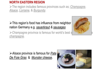 NORTH EASTERN REGION
The region includes famous provinces such as; Champagne,
Alsace, Lorraine, & Burgundy.
Champagne province is famous for world’s best sparkling wine, i.e.
champagne.
This region’s food has influence from neighbor
nation Germany e.g. sauerkraut & sausages
Alsace province is famous for Pate
De Foie Gras & Munster cheese.
 