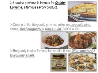 Cuisine of the Burgundy province relies on burgundy wine,
hence, Beef burgundy & Coq Au Vin (COCK A VA).
Burgundy is also famous for world’s finest Dijon mustard &
Burgundy snails.
Lorraine province is famous for Quiche
Lorraine, a famous savory product.
 